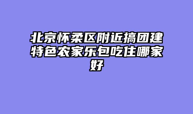 北京怀柔区附近搞团建特色农家乐包吃住哪家好