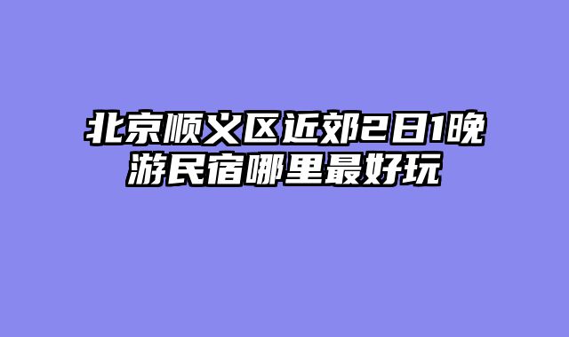 北京顺义区近郊2日1晚游民宿哪里最好玩