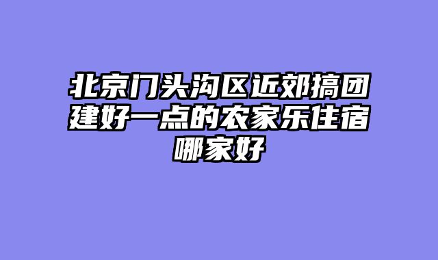 北京门头沟区近郊搞团建好一点的农家乐住宿哪家好