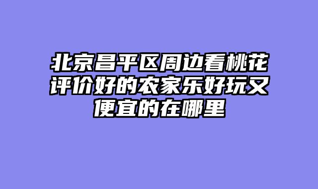 北京昌平区周边看桃花评价好的农家乐好玩又便宜的在哪里