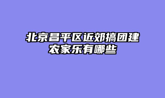 北京昌平区近郊搞团建农家乐有哪些