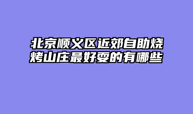 北京顺义区近郊自助烧烤山庄最好耍的有哪些