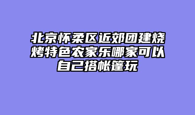 北京怀柔区近郊团建烧烤特色农家乐哪家可以自己搭帐篷玩