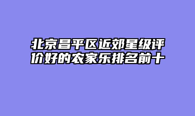 北京昌平区近郊星级评价好的农家乐排名前十