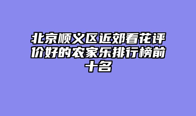 北京顺义区近郊看花评价好的农家乐排行榜前十名