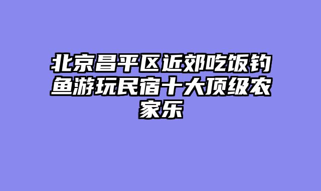 北京昌平区近郊吃饭钓鱼游玩民宿十大顶级农家乐