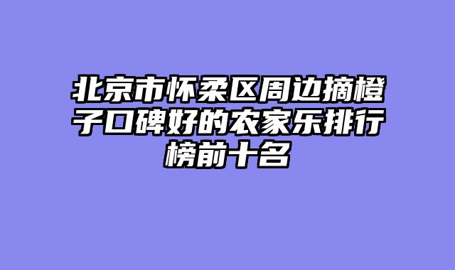 北京市怀柔区周边摘橙子口碑好的农家乐排行榜前十名