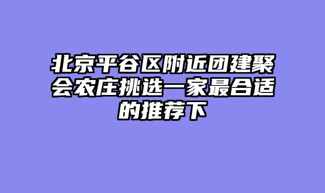 北京平谷区附近团建聚会农庄挑选一家最合适的推荐下