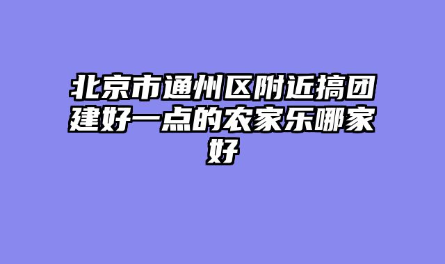 北京市通州区附近搞团建好一点的农家乐哪家好