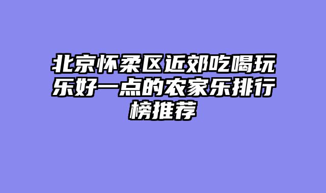 北京怀柔区近郊吃喝玩乐好一点的农家乐排行榜推荐