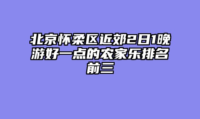 北京怀柔区近郊2日1晚游好一点的农家乐排名前三