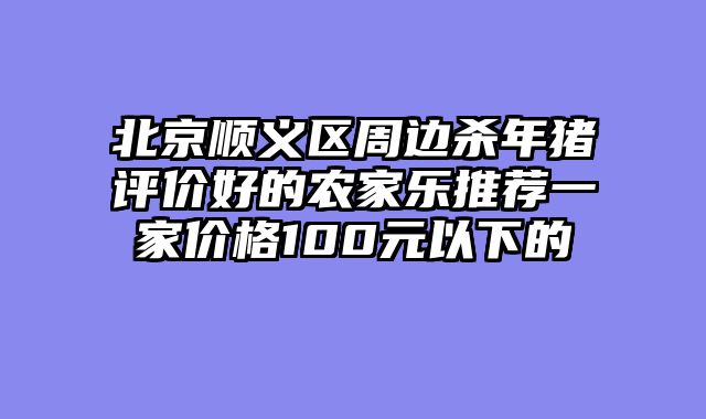 北京顺义区周边杀年猪评价好的农家乐推荐一家价格100元以下的