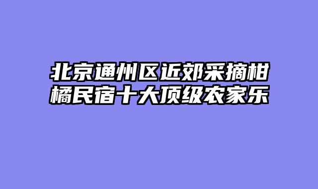 北京通州区近郊采摘柑橘民宿十大顶级农家乐