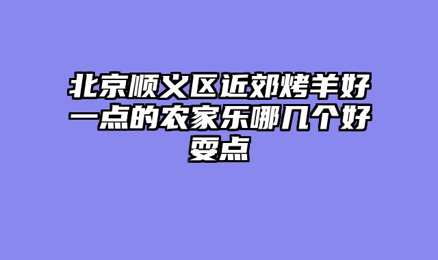 北京顺义区近郊烤羊好一点的农家乐哪几个好耍点