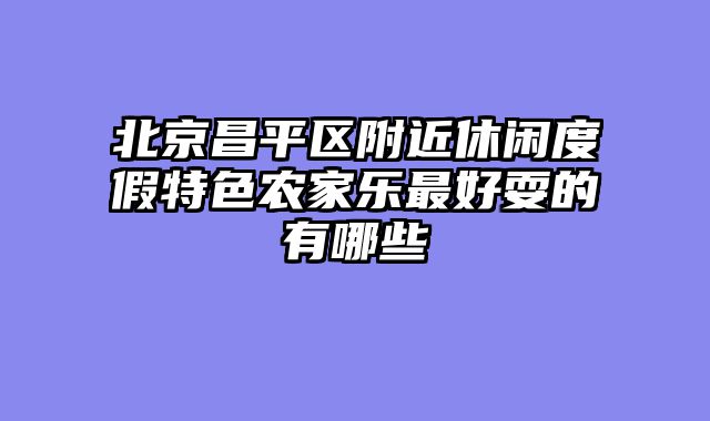 北京昌平区附近休闲度假特色农家乐最好耍的有哪些