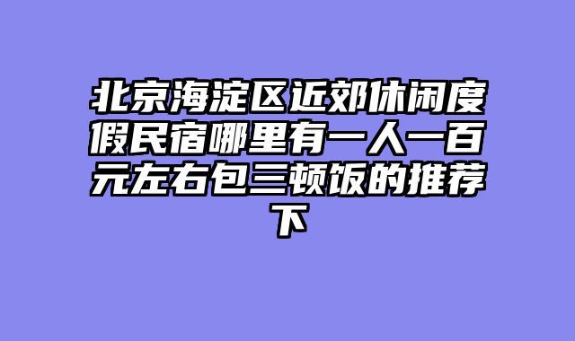 北京海淀区近郊休闲度假民宿哪里有一人一百元左右包三顿饭的推荐下