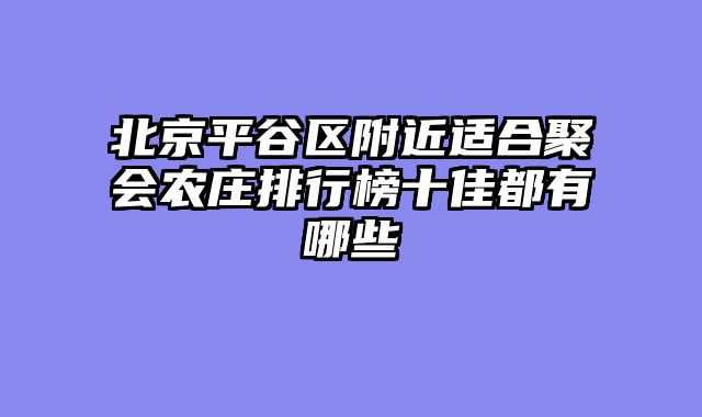 北京平谷区附近适合聚会农庄排行榜十佳都有哪些