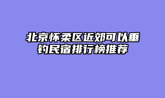 北京怀柔区近郊可以垂钓民宿排行榜推荐
