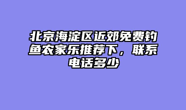 北京海淀区近郊免费钓鱼农家乐推荐下，联系电话多少