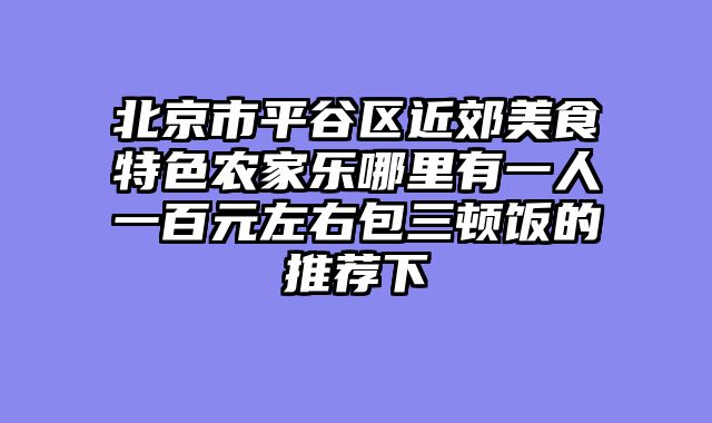 北京市平谷区近郊美食特色农家乐哪里有一人一百元左右包三顿饭的推荐下