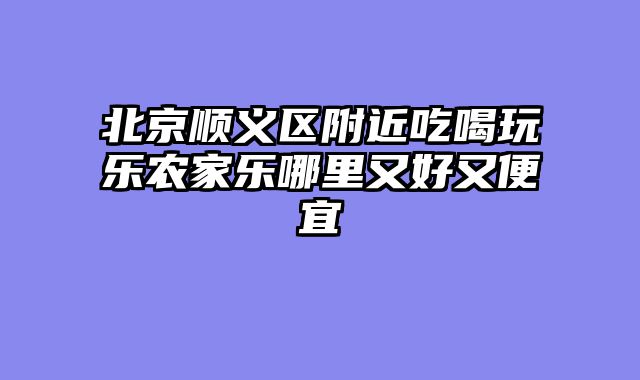 北京顺义区附近吃喝玩乐农家乐哪里又好又便宜