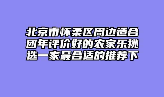 北京市怀柔区周边适合团年评价好的农家乐挑选一家最合适的推荐下