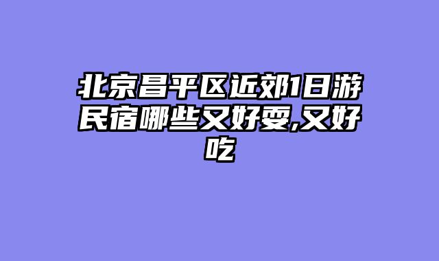 北京昌平区近郊1日游民宿哪些又好耍,又好吃