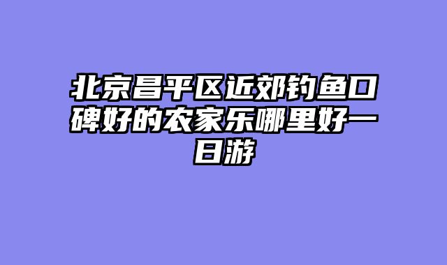 北京昌平区近郊钓鱼口碑好的农家乐哪里好一日游