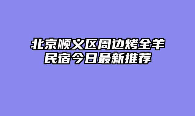 北京顺义区周边烤全羊民宿今日最新推荐