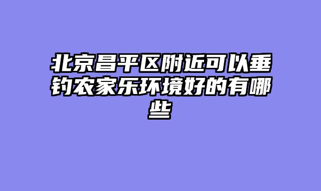 北京昌平区附近可以垂钓农家乐环境好的有哪些