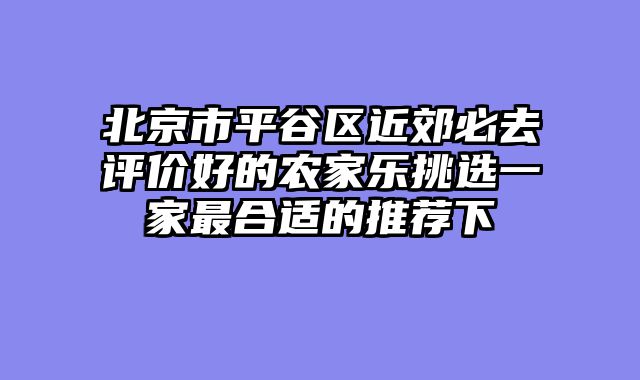 北京市平谷区近郊必去评价好的农家乐挑选一家最合适的推荐下