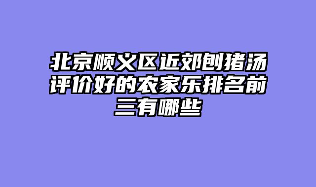 北京顺义区近郊刨猪汤评价好的农家乐排名前三有哪些