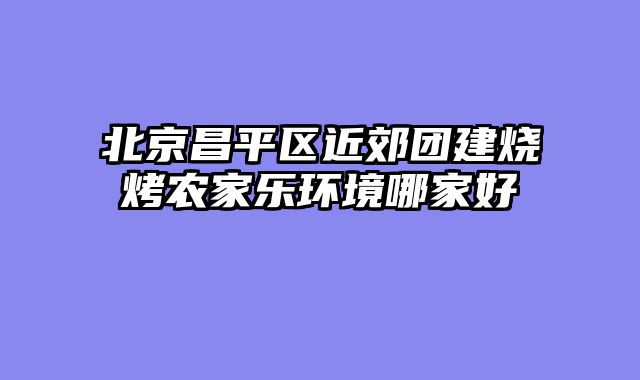 北京昌平区近郊团建烧烤农家乐环境哪家好