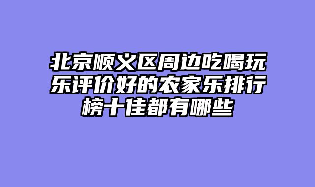 北京顺义区周边吃喝玩乐评价好的农家乐排行榜十佳都有哪些
