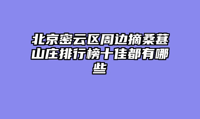 北京密云区周边摘桑葚山庄排行榜十佳都有哪些