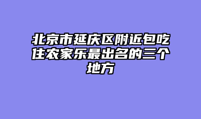北京市延庆区附近包吃住农家乐最出名的三个地方