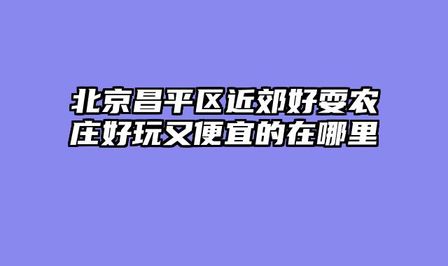 北京昌平区近郊好耍农庄好玩又便宜的在哪里