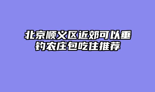 北京顺义区近郊可以垂钓农庄包吃住推荐
