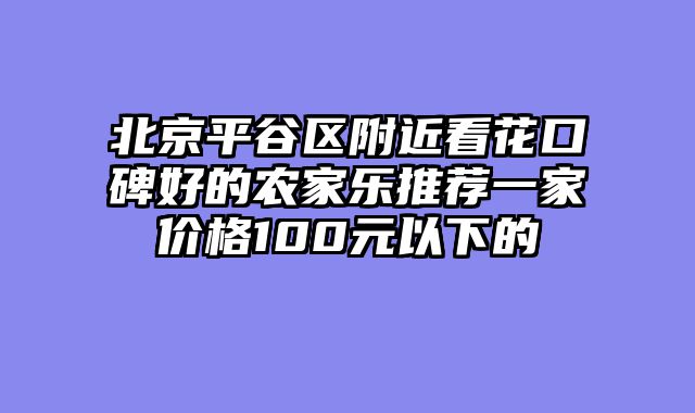 北京平谷区附近看花口碑好的农家乐推荐一家价格100元以下的