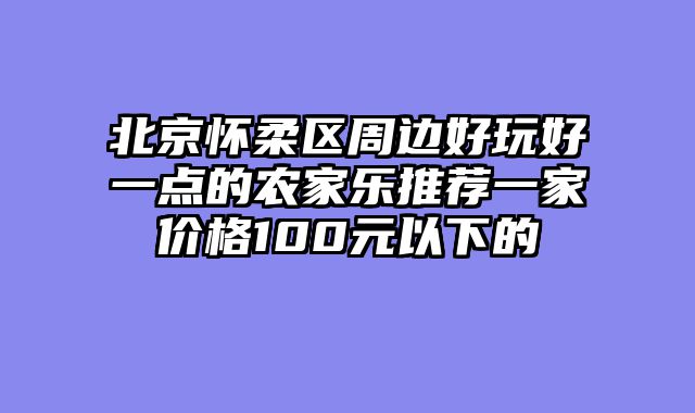 北京怀柔区周边好玩好一点的农家乐推荐一家价格100元以下的