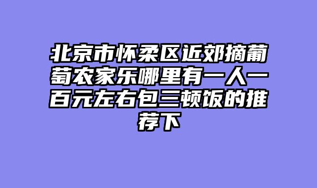 北京市怀柔区近郊摘葡萄农家乐哪里有一人一百元左右包三顿饭的推荐下