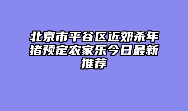北京市平谷区近郊杀年猪预定农家乐今日最新推荐
