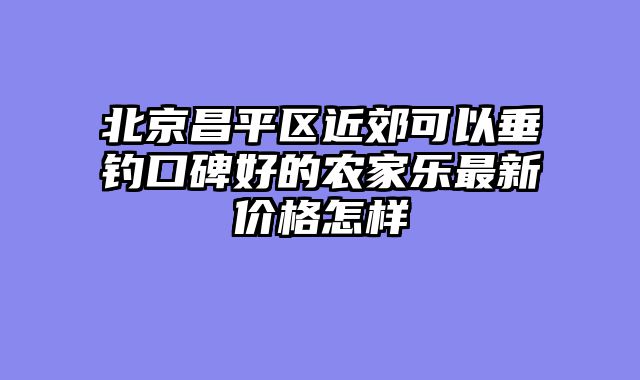 北京昌平区近郊可以垂钓口碑好的农家乐最新价格怎样