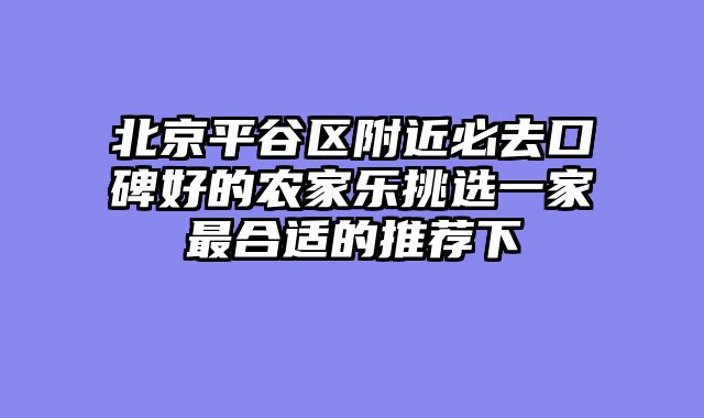 北京平谷区附近必去口碑好的农家乐挑选一家最合适的推荐下