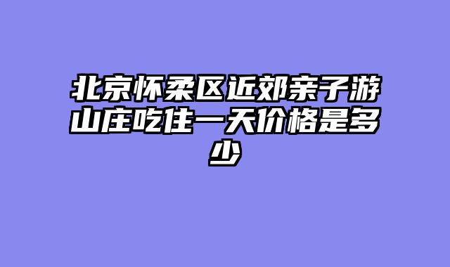 北京怀柔区近郊亲子游山庄吃住一天价格是多少