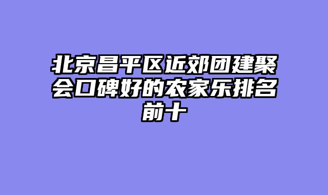 北京昌平区近郊团建聚会口碑好的农家乐排名前十