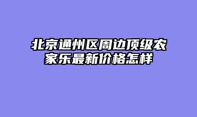 北京通州区周边顶级农家乐最新价格怎样