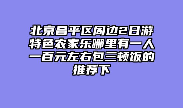 北京昌平区周边2日游特色农家乐哪里有一人一百元左右包三顿饭的推荐下