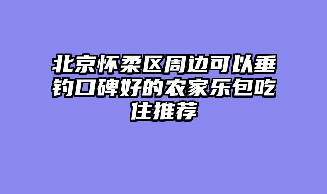 北京怀柔区周边可以垂钓口碑好的农家乐包吃住推荐