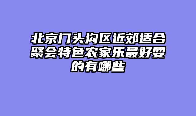 北京门头沟区近郊适合聚会特色农家乐最好耍的有哪些